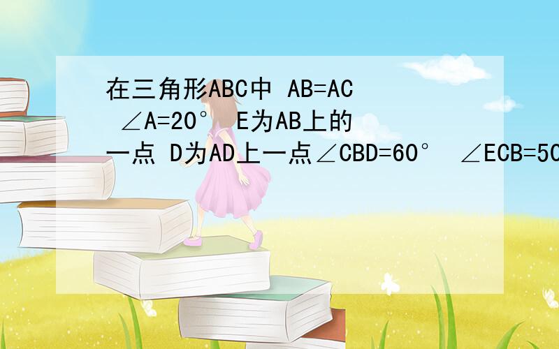 在三角形ABC中 AB=AC ∠A=20° E为AB上的一点 D为AD上一点∠CBD=60° ∠ECB=50° 求∠ADE