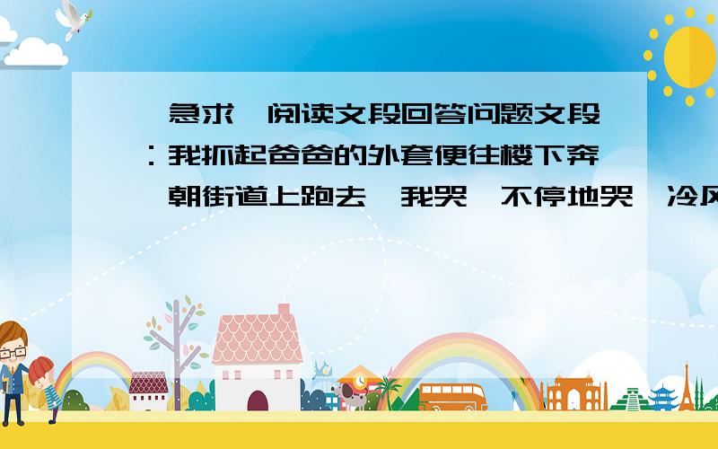 【急求】阅读文段回答问题文段：我抓起爸爸的外套便往楼下奔,朝街道上跑去,我哭,不停地哭,冷风不禁让我连打了几个冷颤（zhàn）.爸爸心疼地跑过来,搂着我说：“别着凉,以后爸爸一定早