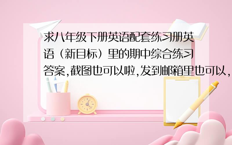 求八年级下册英语配套练习册英语（新目标）里的期中综合练习答案,截图也可以啦,发到邮箱里也可以,