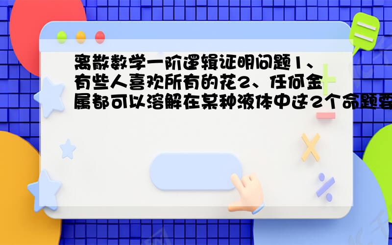 离散数学一阶逻辑证明问题1、有些人喜欢所有的花2、任何金属都可以溶解在某种液体中这2个命题要怎样符号化?