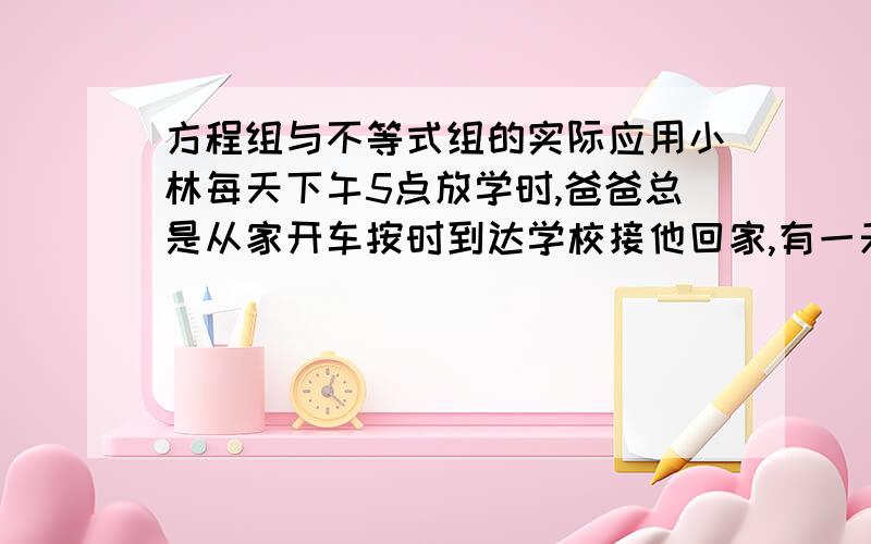 方程组与不等式组的实际应用小林每天下午5点放学时,爸爸总是从家开车按时到达学校接他回家,有一天学校提前一个小时放学,小林自己步行回家,在途中遇到开车来接他的爸爸,结果比平时早2