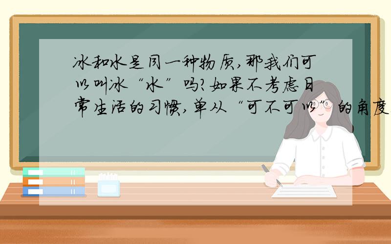 冰和水是同一种物质,那我们可以叫冰“水”吗?如果不考虑日常生活的习惯,单从“可不可以”的角度上说.