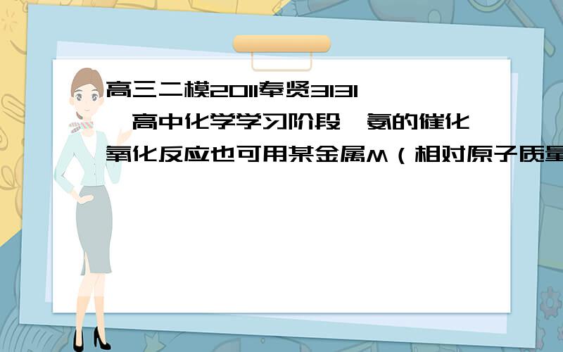 高三二模2011奉贤3131、高中化学学习阶段,氨的催化氧化反应也可用某金属M（相对原子质量＜100）的氧化物做催化剂.M元素的离子在一定条件下能与NH3、卤离子等按某固定比例牢牢结合成稳定