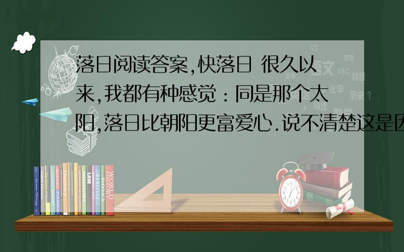 落日阅读答案,快落日 很久以来,我都有种感觉：同是那个太阳,落日比朝阳更富爱心.说不清楚这是因为什么,当然也可能是：眼睁睁看它又带走一份岁月,英雄终将迟暮的惺惺惜惺惺,想到死的