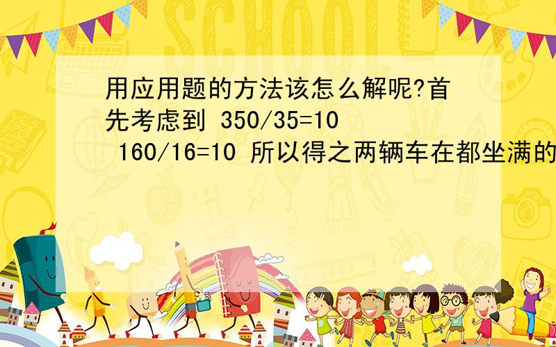 用应用题的方法该怎么解呢?首先考虑到 350/35=10 160/16=10 所以得之两辆车在都坐满的情况下每个人所需付的车票是一样的价格即10元,所以解这道题的关键是考虑怎样合理分配这360个人到两种巴