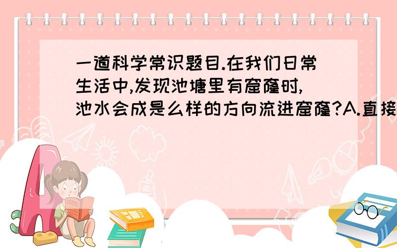 一道科学常识题目.在我们日常生活中,发现池塘里有窟窿时,池水会成是么样的方向流进窟窿?A.直接流进去 B.按顺时针方向 C.按逆时针方向 D.不确定为什么会这样？