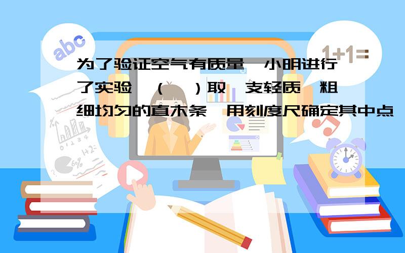 为了验证空气有质量,小明进行了实验,（一）取一支轻质、粗细均匀的直木条,用刻度尺确定其中点,用细线将其悬挂,静止后直木条恰好保持水平平衡.（二）将A、B两个质量相等的未充气的气