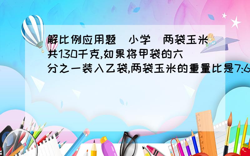 解比例应用题(小学)两袋玉米共130千克,如果将甲袋的六分之一装入乙袋,两袋玉米的重量比是7:6,甲乙两袋原各装多少千克?(要用设x的放程来做)