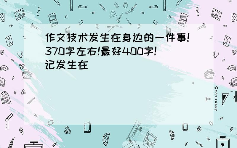 作文技术发生在身边的一件事!370字左右!最好400字!记发生在