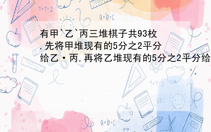 有甲`乙`丙三堆棋子共93枚,先将甲堆现有的5分之2平分给乙·丙,再将乙堆现有的5分之2平分给甲·丙,最后将丙堆现有的5分之2平分给甲·乙.结果甲比乙,乙比丙各多一枚棋子,问原来三堆各多少?