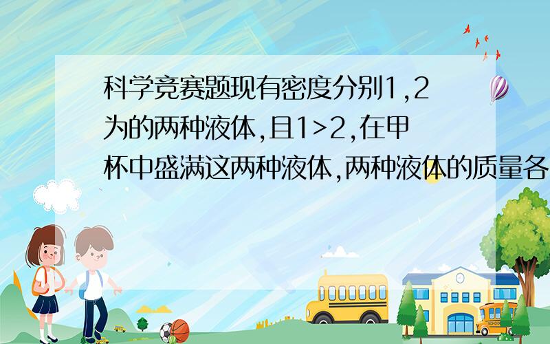 科学竞赛题现有密度分别1,2为的两种液体,且1>2,在甲杯中盛满这两种液体,两种液体的质量各占一半,在乙杯中也盛满这两种液体,两种液体的体积各占一半.假设这两种液体之间不发生混合现象,