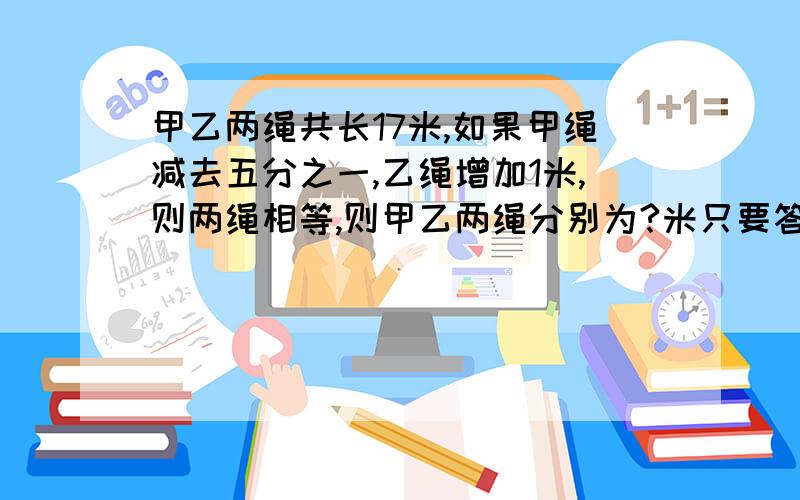 甲乙两绳共长17米,如果甲绳减去五分之一,乙绳增加1米,则两绳相等,则甲乙两绳分别为?米只要答案,谢谢,急啊