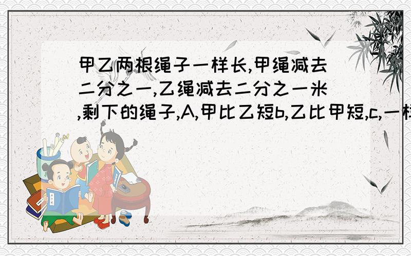 甲乙两根绳子一样长,甲绳减去二分之一,乙绳减去二分之一米,剩下的绳子,A,甲比乙短b,乙比甲短,c,一样长 ,d,不能确定