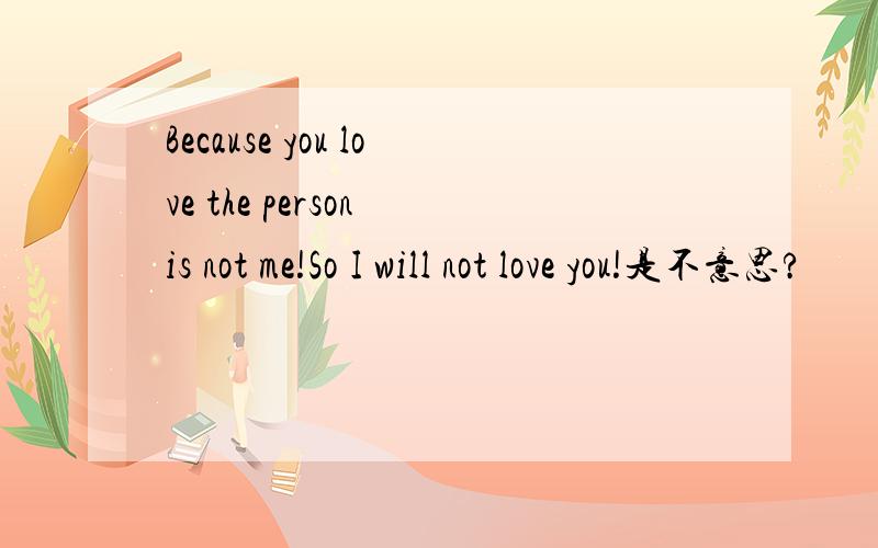 Because you love the person is not me!So I will not love you!是不意思?