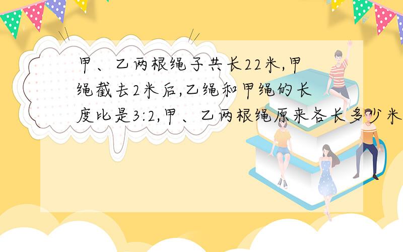 甲、乙两根绳子共长22米,甲绳截去2米后,乙绳和甲绳的长度比是3:2,甲、乙两根绳原来各长多少米?怎样列可以说详细一点吗