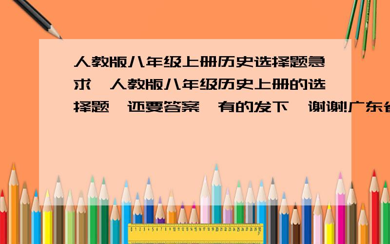 人教版八年级上册历史选择题急求,人教版八年级历史上册的选择题,还要答案,有的发下,谢谢!广东省人教版的哦!~~~   要100道哦!谢谢了