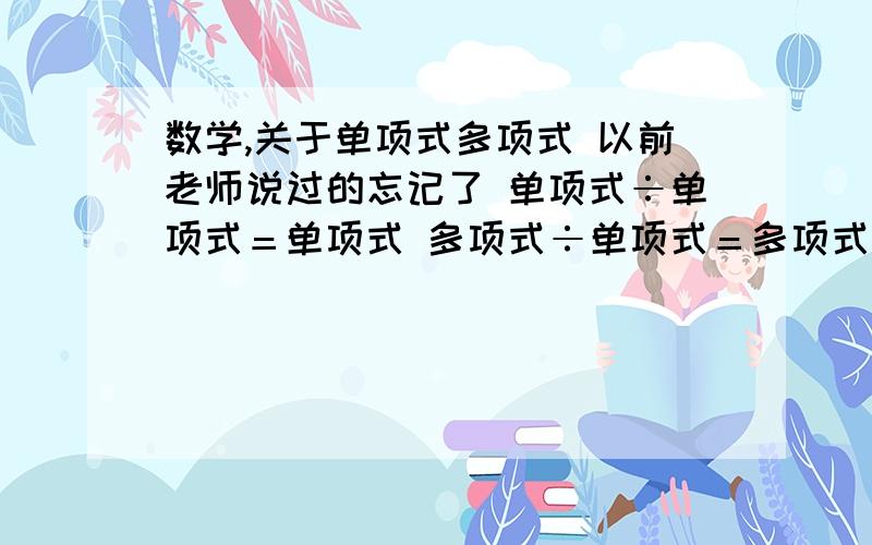 数学,关于单项式多项式 以前老师说过的忘记了 单项式÷单项式＝单项式 多项式÷单项式＝多项式 后面还有几条忘记了,谁知道的帮忙补充一下,谢谢啦!