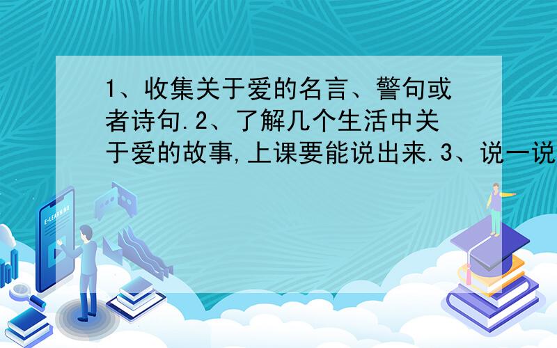 1、收集关于爱的名言、警句或者诗句.2、了解几个生活中关于爱的故事,上课要能说出来.3、说一说你认为急