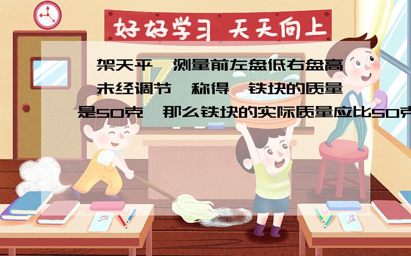 一架天平,测量前左盘低右盘高,未经调节,称得一铁块的质量是50克,那么铁块的实际质量应比50克___(填大或者小)利用天平测量物体的质量时,若所用的法盲已经磨损,则所测得的值比真实值( )A: