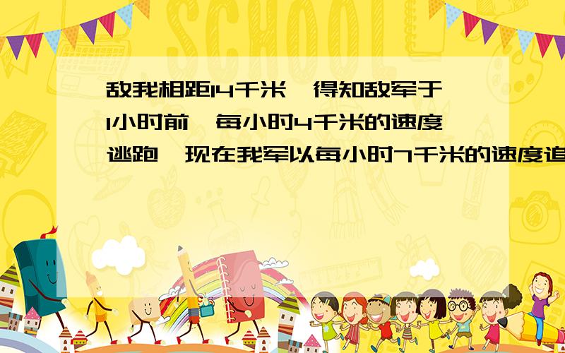 敌我相距14千米,得知敌军于1小时前一每小时4千米的速度逃跑,现在我军以每小时7千米的速度追击敌军,问需几小时可以追上?