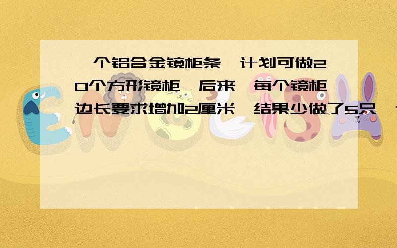 一个铝合金镜柜条,计划可做20个方形镜柜,后来,每个镜柜边长要求增加2厘米,结果少做了5只,这跟铝合金镜柜条长多少厘米