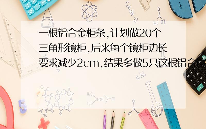 一根铝合金柜条,计划做20个三角形镜柜,后来每个镜柜边长要求减少2cm,结果多做5只这根铝合镜柜条长多少