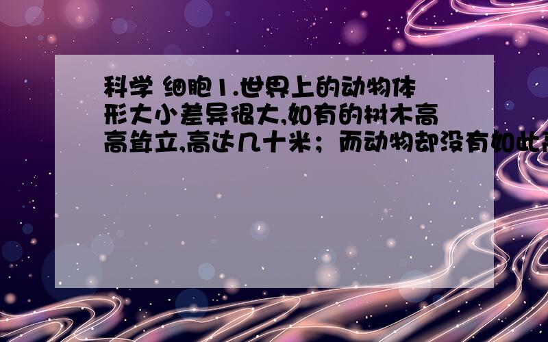 科学 细胞1.世界上的动物体形大小差异很大,如有的树木高高耸立,高达几十米；而动物却没有如此高大,请你从细胞的角度分析其原因.2.根据在“观察细胞质在细胞中的流动”的活动中的发现,