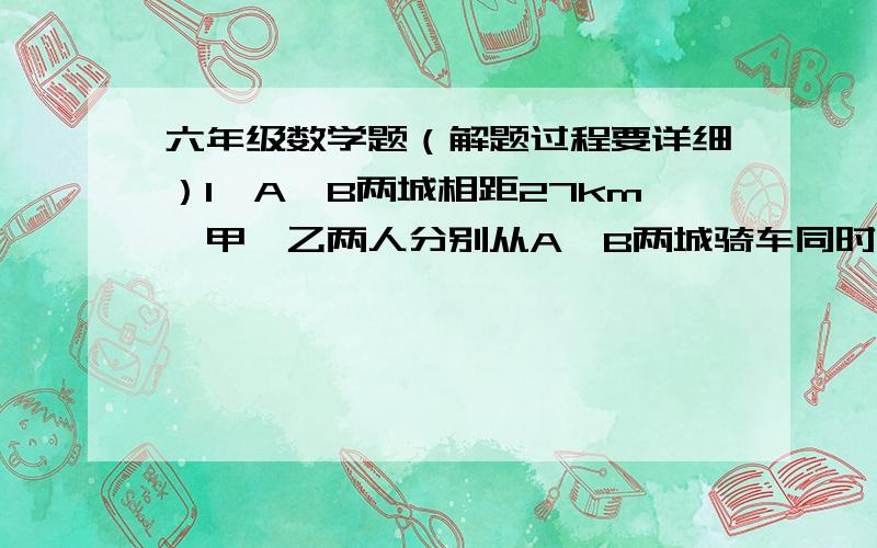 六年级数学题（解题过程要详细）1、A、B两城相距27km,甲、乙两人分别从A,B两城骑车同时相向出发,经过1、5小时相遇；相遇后,乙仍向A城前进,而甲立即返回,当甲回到A城时,乙离A城还有3km,求甲