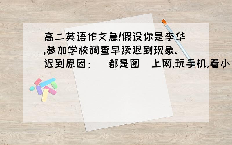 高二英语作文急!假设你是李华,参加学校调查早读迟到现象.迟到原因：（都是图）上网,玩手机,看小说,睡迟了.120词.