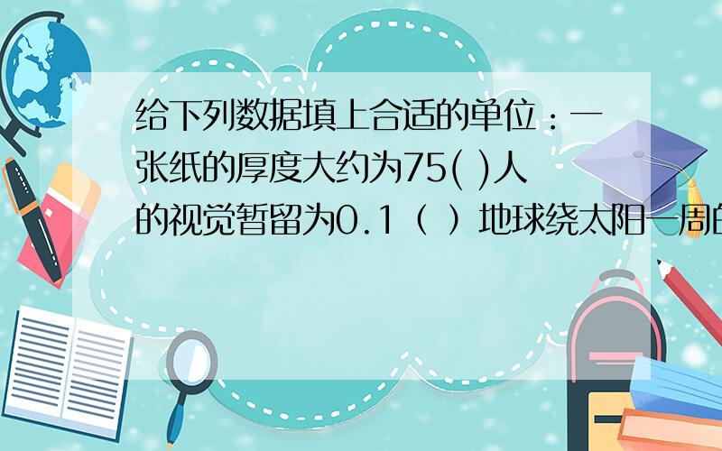 给下列数据填上合适的单位：一张纸的厚度大约为75( )人的视觉暂留为0.1（ ）地球绕太阳一周的时间约为365（ ）