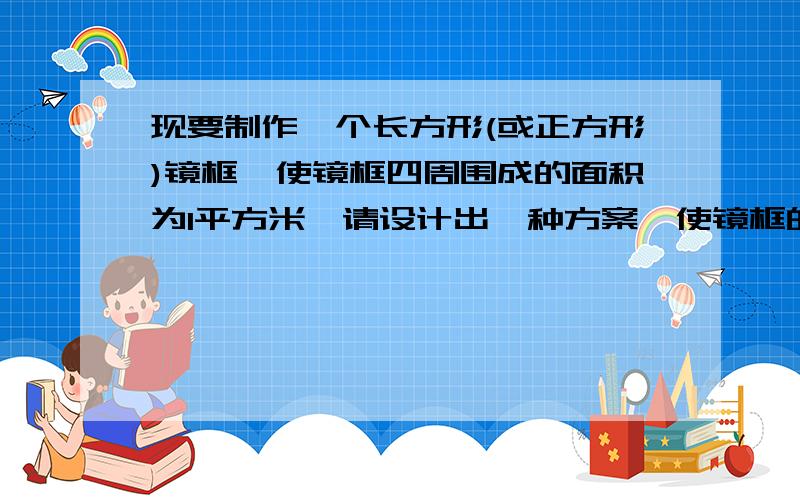 现要制作一个长方形(或正方形)镜框,使镜框四周围成的面积为1平方米,请设计出一种方案,使镜框的周长最小,并