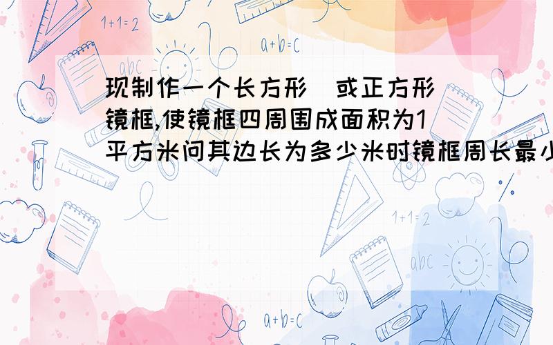 现制作一个长方形(或正方形)镜框,使镜框四周围成面积为1平方米问其边长为多少米时镜框周长最小?在其他的地方看都看不懂