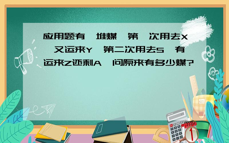 应用题有一堆煤,第一次用去X,又运来Y,第二次用去S,有运来Z还剩A,问原来有多少煤?