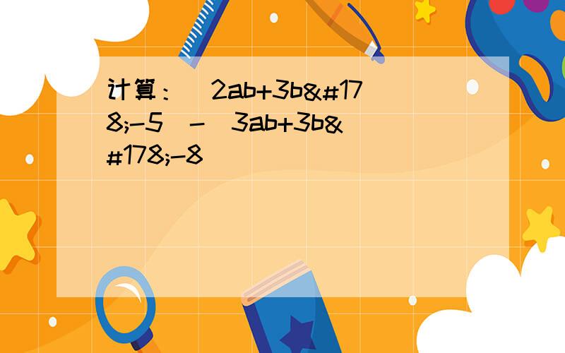 计算：(2ab+3b²-5)-(3ab+3b²-8)