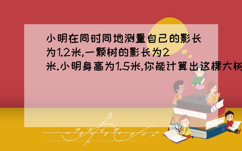 小明在同时同地测量自己的影长为1.2米,一颗树的影长为2米.小明身高为1.5米,你能计算出这棵大树的实际高度