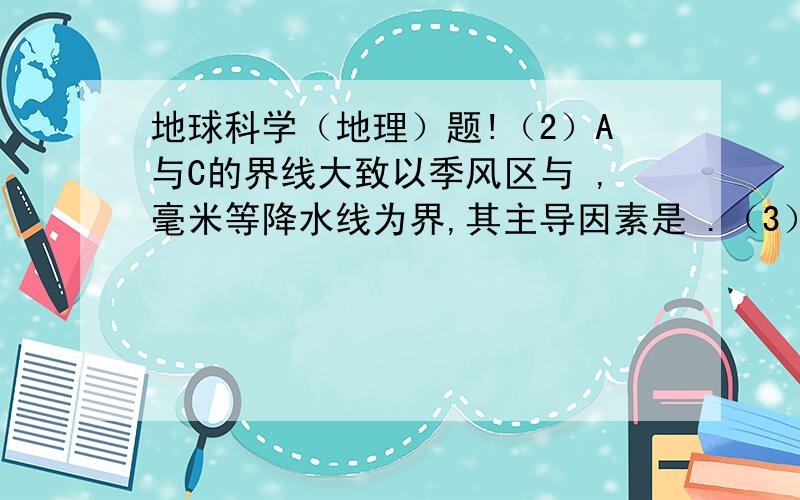 地球科学（地理）题!（2）A与C的界线大致以季风区与 ,毫米等降水线为界,其主导因素是 .（3）D与其他地区的分界线大致是地势第 阶梯和第 阶梯的分界线,其主导因素是 高低.注明：A是“四