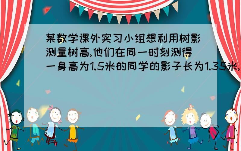 某数学课外实习小组想利用树影测量树高,他们在同一时刻测得一身高为1.5米的同学的影子长为1.35米,因大树靠近一栋建筑物,大树的影子不全在地面上,他们测得地面部分的影子长BC=3.6米,墙上