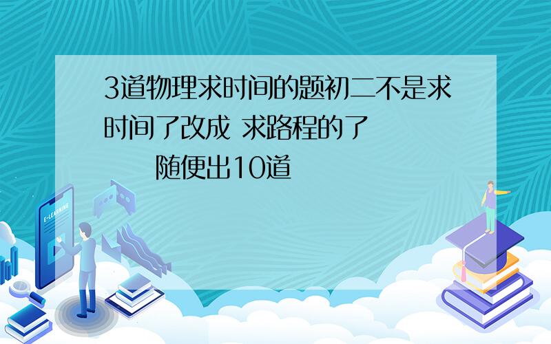 3道物理求时间的题初二不是求时间了改成 求路程的了        随便出10道