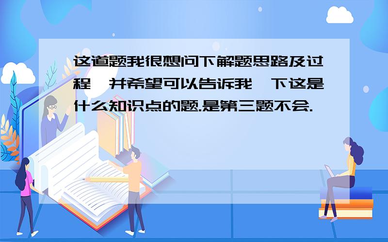 这道题我很想问下解题思路及过程,并希望可以告诉我一下这是什么知识点的题.是第三题不会.