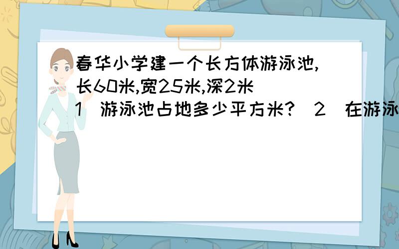 春华小学建一个长方体游泳池,长60米,宽25米,深2米(1)游泳池占地多少平方米?（2）在游泳池的底部和内壁抹一层水泥,抹水泥的面积是多少平方米?(3)在游泳池内壁1.5米高处用红油漆画一条水位