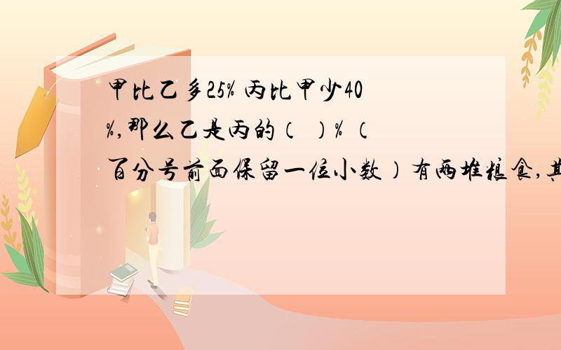 甲比乙多25% 丙比甲少40%,那么乙是丙的（ ）% （百分号前面保留一位小数）有两堆粮食,其中第一堆占两堆粮食总和的65%.如果从第一堆中拿出120kg到第二堆中,则两堆粮食正好相等.第一堆原有