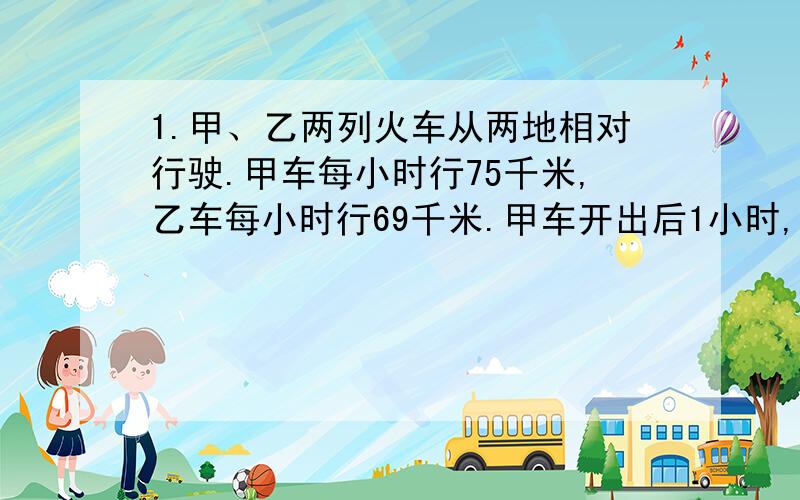 1.甲、乙两列火车从两地相对行驶.甲车每小时行75千米,乙车每小时行69千米.甲车开出后1小时,乙车才开出,再经过2小时两车相遇.两地间的铁路长多少千米?2.长沙到广州的铁路长699千米.一列货