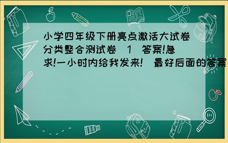 小学四年级下册亮点激活大试卷分类整合测试卷(1)答案!急求!一小时内给我发来!（最好后面的答案也给我)亮点激活大试卷分类整合测试卷(1)答案快点发来!（后面答案可明天发来,早发来我多