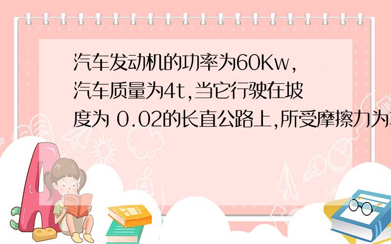 汽车发动机的功率为60Kw,汽车质量为4t,当它行驶在坡度为 0.02的长直公路上,所受摩擦力为车重的0.1倍,g为10求：1汽车所能达到的最大速度.2：若汽车从静止开始以0.6的加速度作匀加速直线运动,