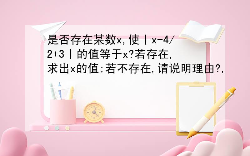 是否存在某数x,使丨x-4/2+3丨的值等于x?若存在,求出x的值;若不存在,请说明理由?,