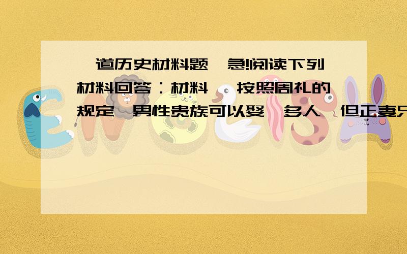 一道历史材料题、急!阅读下列材料回答：材料一 按照周礼的规定,男性贵族可以娶妾多人,但正妻只能有一个.如果元配妻子亡故,理论上男子不能再娶妻,再婚的配偶只能称作继室,而必须保留