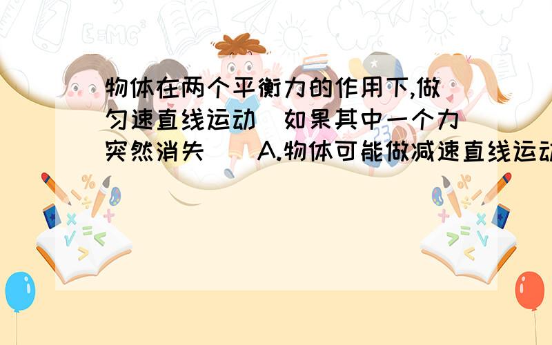 物体在两个平衡力的作用下,做匀速直线运动．如果其中一个力突然消失（）A.物体可能做减速直线运动 B.物体可能做加速直线运动C.物体可能改变运动方向 D.物体可能做匀速直线运动