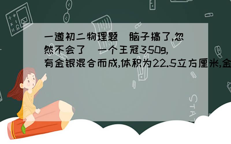 一道初二物理题（脑子搞了,忽然不会了）一个王冠350g,有金银混合而成,体积为22.5立方厘米,金的密度为19.3g/每立方厘米,银的密度为10.5g/每立方厘米,求其中金的质量,体积与银的质量,体积.我