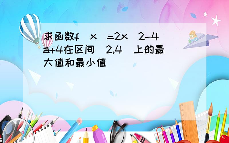 求函数f(x)=2x^2-4a+4在区间[2,4]上的最大值和最小值