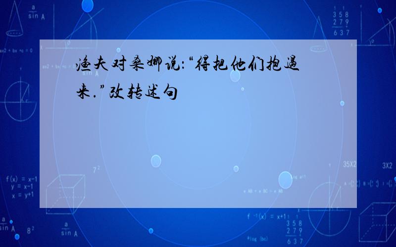 渔夫对桑娜说：“得把他们抱过来.”改转述句